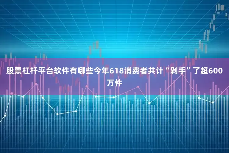 股票杠杆平台软件有哪些今年618消费者共计“剁手”了超600万件