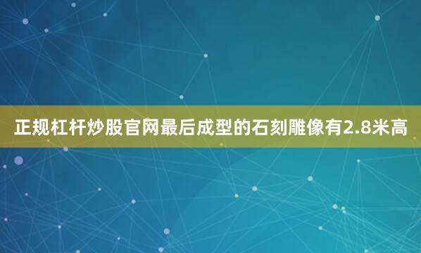 正规杠杆炒股官网最后成型的石刻雕像有2.8米高