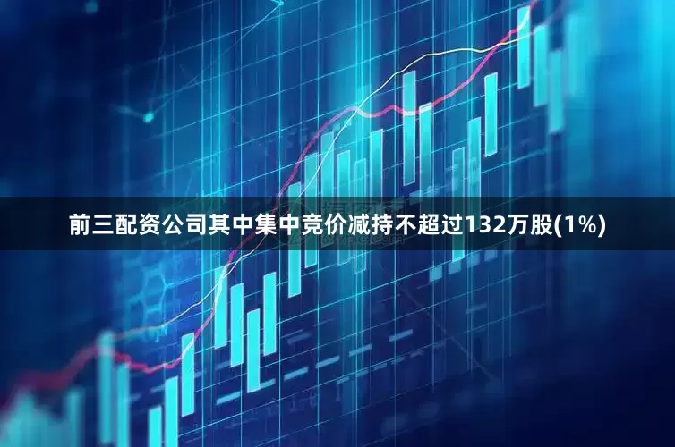 前三配资公司其中集中竞价减持不超过132万股(1%)