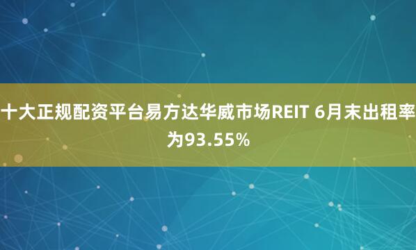 十大正规配资平台易方达华威市场REIT 6月末出租率为93.55%