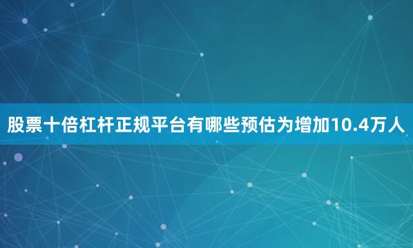 股票十倍杠杆正规平台有哪些预估为增加10.4万人
