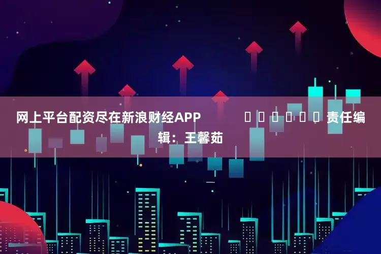 网上平台配资尽在新浪财经APP            						责任编辑：王馨茹