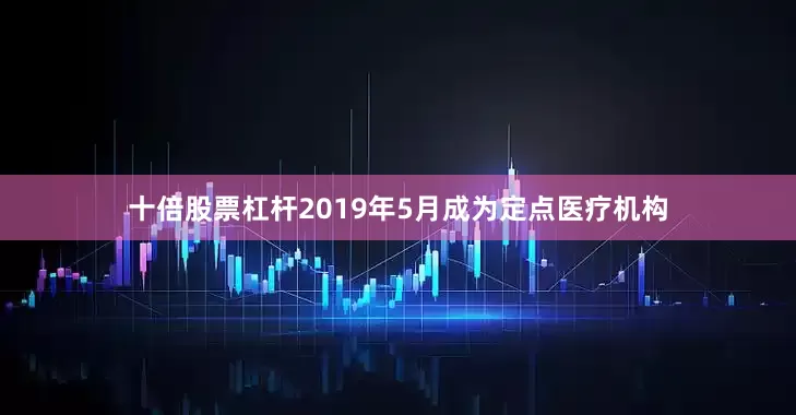 十倍股票杠杆2019年5月成为定点医疗机构