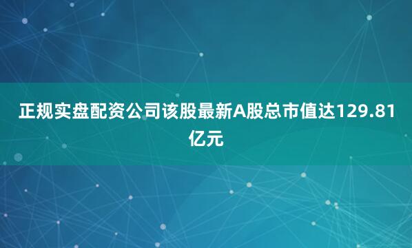 正规实盘配资公司该股最新A股总市值达129.81亿元