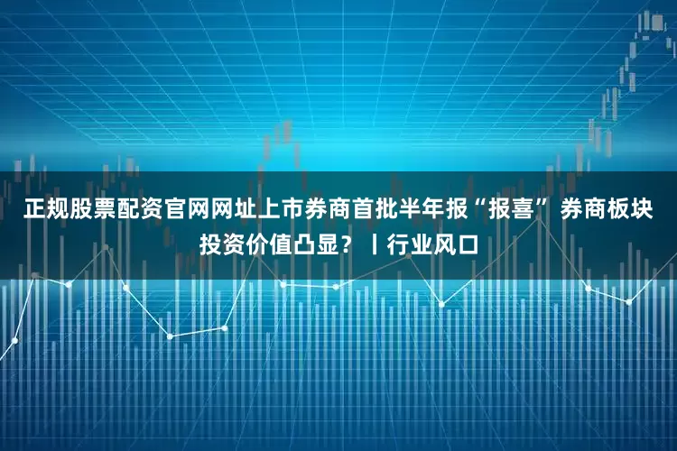 正规股票配资官网网址上市券商首批半年报“报喜” 券商板块投资价值凸显？丨行业风口