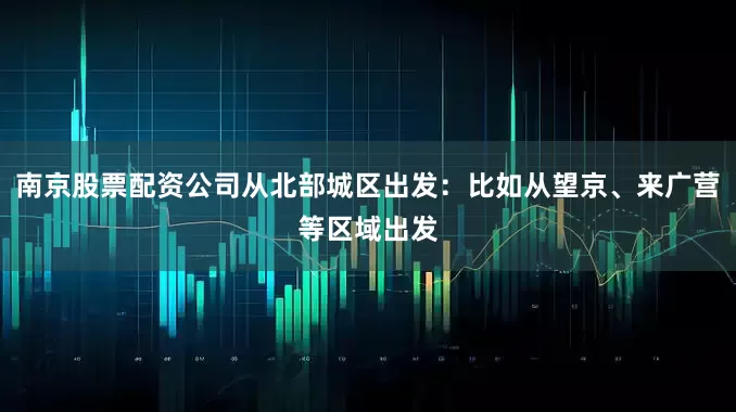 南京股票配资公司从北部城区出发：比如从望京、来广营等区域出发