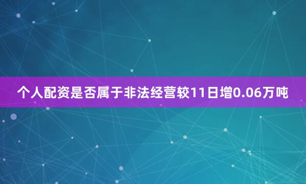 个人配资是否属于非法经营较11日增0.06万吨