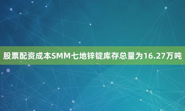 股票配资成本SMM七地锌锭库存总量为16.27万吨