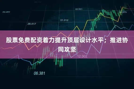 股票免费配资着力提升顶层设计水平；推进协同攻坚