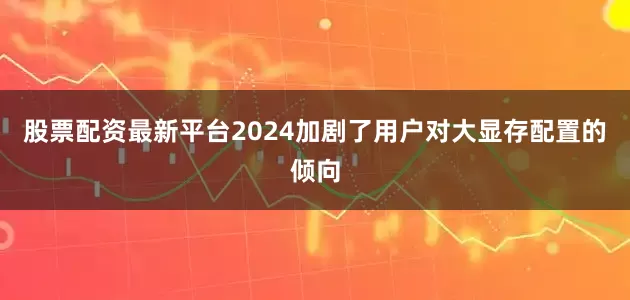 股票配资最新平台2024加剧了用户对大显存配置的倾向
