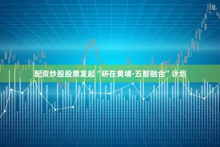 配资炒股股票发起“研在黄埔·五智融合”计划