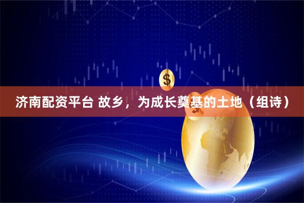 济南配资平台 故乡，为成长奠基的土地（组诗）