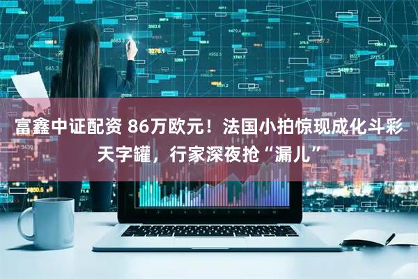 富鑫中证配资 86万欧元！法国小拍惊现成化斗彩天字罐，行家深夜抢“漏儿”