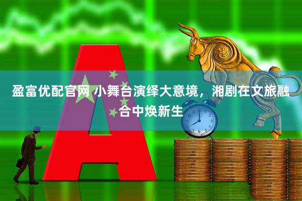 盈富优配官网 小舞台演绎大意境，湘剧在文旅融合中焕新生