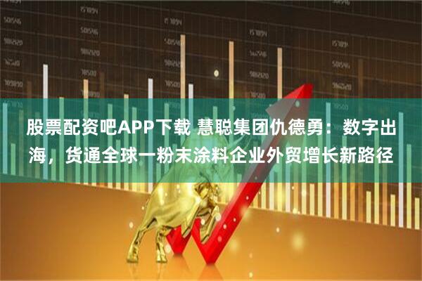 股票配资吧APP下载 慧聪集团仇德勇：数字出海，货通全球一粉末涂料企业外贸增长新路径
