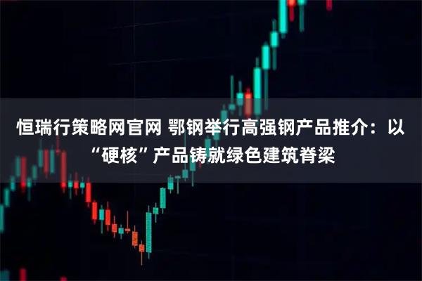 恒瑞行策略网官网 鄂钢举行高强钢产品推介：以“硬核”产品铸就绿色建筑脊梁