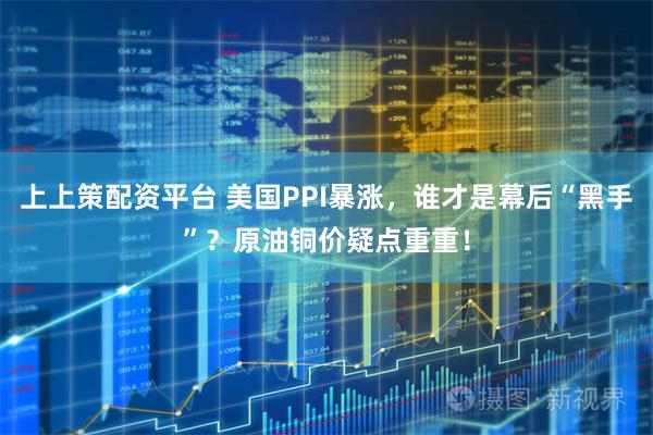 上上策配资平台 美国PPI暴涨，谁才是幕后“黑手”？原油铜价疑点重重！