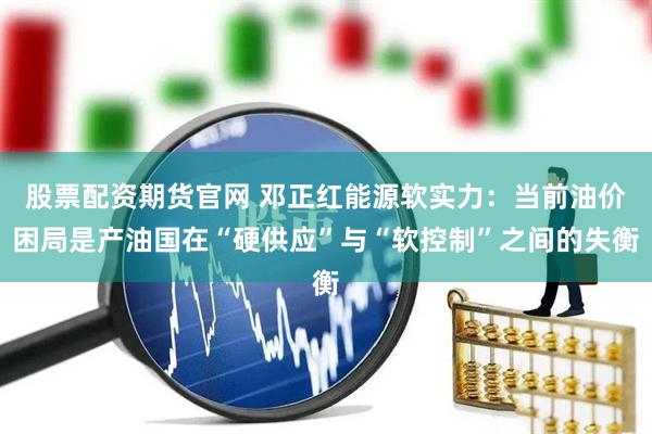 股票配资期货官网 邓正红能源软实力：当前油价困局是产油国在“硬供应”与“软控制”之间的失衡