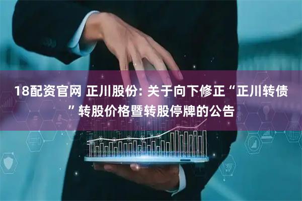 18配资官网 正川股份: 关于向下修正“正川转债”转股价格暨转股停牌的公告
