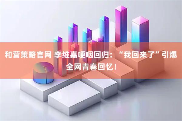 和营策略官网 李维嘉哽咽回归：“我回来了”引爆全网青春回忆！