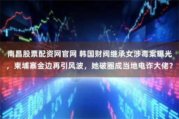 南昌股票配资网官网 韩国财阀继承女涉毒案曝光，柬埔寨金边再引风波，她破圈成当地电诈大佬？