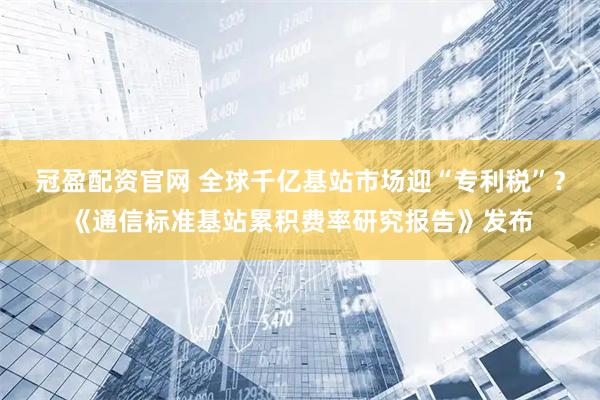 冠盈配资官网 全球千亿基站市场迎“专利税”？《通信标准基站累积费率研究报告》发布