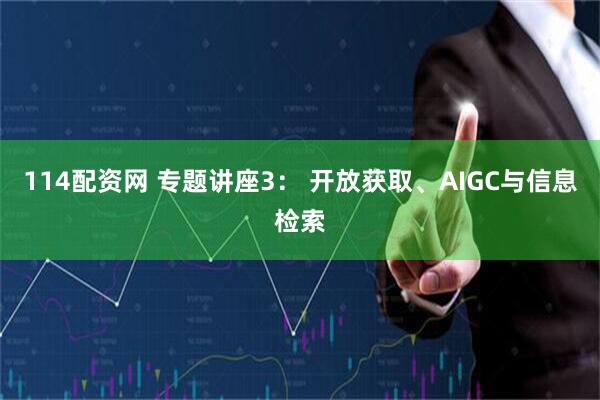 114配资网 专题讲座3： 开放获取、AIGC与信息检索