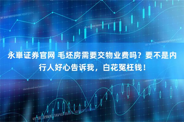 永崋证券官网 毛坯房需要交物业费吗？要不是内行人好心告诉我，白花冤枉钱！
