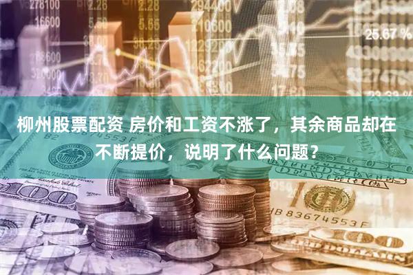 柳州股票配资 房价和工资不涨了，其余商品却在不断提价，说明了什么问题？