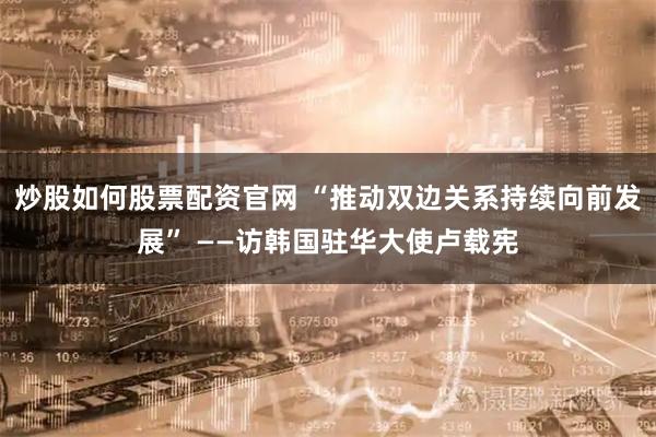 炒股如何股票配资官网 “推动双边关系持续向前发展” ——访韩国驻华大使卢载宪