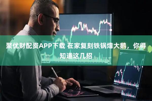 聚优财配资APP下载 在家复刻铁锅㸆大鹅，你得知道这几招