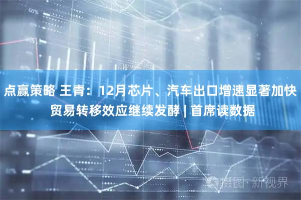 点赢策略 王青：12月芯片、汽车出口增速显著加快 贸易转移效应继续发酵 | 首席读数据