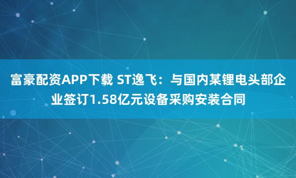 富豪配资APP下载 ST逸飞：与国内某锂电头部企业签订1.58亿元设备采购安装合同
