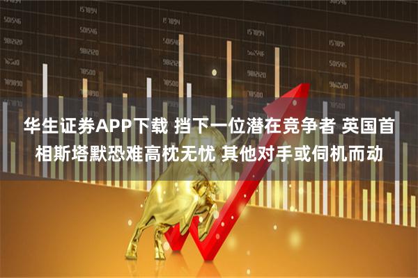 华生证券APP下载 挡下一位潜在竞争者 英国首相斯塔默恐难高枕无忧 其他对手或伺机而动