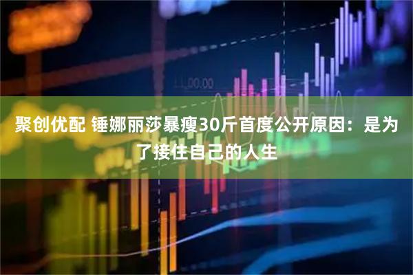 聚创优配 锤娜丽莎暴瘦30斤首度公开原因：是为了接住自己的人生