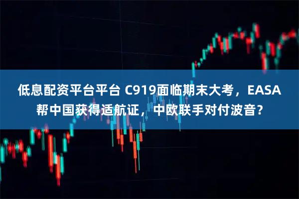 低息配资平台平台 C919面临期末大考，EASA帮中国获得适航证，中欧联手对付波音？