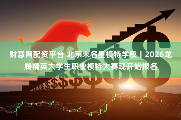 财慧网配资平台 北京未名星模特学校丨2026龙腾精英大学生职业模特大赛现开始报名