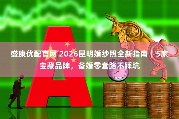 盛康优配官网 2026昆明婚纱照全新指南｜5家宝藏品牌，备婚零套路不踩坑