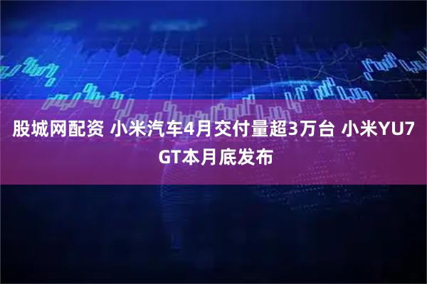 股城网配资 小米汽车4月交付量超3万台 小米YU7 GT本月底发布