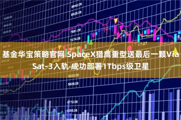 基金华宝策略官网 SpaceX猎鹰重型送最后一颗ViaSat-3入轨 成功部署1Tbps级卫星